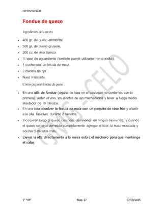HIPERVINCULO
1° “IM” Maq. 17 07/09/2015
Fondue de queso
Ingredientes dela receta
 400 gr. de queso emmental.
 500 gr. de queso gruyere.
 200 cc. de vino blanco.
 ½ vaso de aguardiente (también puede utilizarse ron o vodka).
 1 cucharada. de fécula de maíz.
 2 dientes de ajo.
 Nuez moscada.
Cómo prepararfondue dequeso
 En una olla de fondue (alguna de loza en el caso que no contemos con la
primera), verter el vino, los dientes de ajo machacados y llevar a fuego medio
alrededor de 10 minutos.
 En una taza disolver la fécula de maíz con un poquito de vino frío y añadir
a la olla. Revolver durante 2 minutos.
 Incorporar luego el queso (sin dejar de revolver en ningún momento), y cuando
el queso se haya derretido completamente agregar el licor, la nuez moscada y
cocinar 5 minutos más.
 Llevar la olla directamente a la mesa sobre el mechero para que mantenga
el calor.
 
