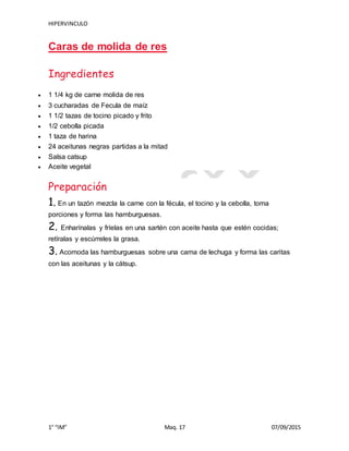 HIPERVINCULO
1° “IM” Maq. 17 07/09/2015
Caras de molida de res
Ingredientes
 1 1/4 kg de carne molida de res
 3 cucharadas de Fecula de maíz
 1 1/2 tazas de tocino picado y frito
 1/2 cebolla picada
 1 taza de harina
 24 aceitunas negras partidas a la mitad
 Salsa catsup
 Aceite vegetal
Preparación
1. En un tazón mezcla la carne con la fécula, el tocino y la cebolla, toma
porciones y forma las hamburguesas.
2. Enharínalas y fríelas en una sartén con aceite hasta que estén cocidas;
retíralas y escúrreles la grasa.
3. Acomoda las hamburguesas sobre una cama de lechuga y forma las caritas
con las aceitunas y la cátsup.
 