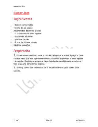 HIPERVINCULO
1° “IM” Maq. 17 07/09/2015
Sloppy Joes
Ingredientes
 1 taza de carne molida
 1 diente de ajo picado
 2 cucharadas de cebolla picada
 1/2 cucharadita de salsa inglesa
 1 cucharada de aceite
 1 pizca de paprika
 1/2 taza de jitomate picado
 3 bollitos pequeños
Preparación
1. En una sartén mediana, sofríe la cebolla y el ajo con el aceite. Agrega la carne
y cuece hasta que esté ligeramente dorada, incorpora el jitomate, la salsa inglesa
y la paprika. Salpimienta y cuece a fuego bajo hasta que el jitomate se reduzca y
todo tenga una consistencia espesa.
2. Enfría y coloca dos cucharadas de la mezcla dentro de cada bollito. Sirve
caliente.
 