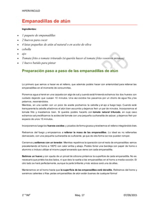 HIPERVINCULO
1° “IM” Maq. 17 07/09/2015
Empanadillas de atún
Ingredientes:
 1 paquete de empanadillas
 2 huevos para cocer
 4 latas pequeñas de atún al natural o en aceite de oliva
 cebolla
 ajo
 Tomate frito o tomate triturado (si queréis hacer el tomate frito vosotros mismos)
 1 huevo batido para pintar
Preparación paso a paso de las empanadillas de atún
Lo primero que vamos a hacer es el relleno, que además podéis hacer con anterioridad para rellenar las
empanadillas en el momento de consumirlas.
Ponemos agua a hervir en una cazuela con algo de sal y cuando está hirviendo echamos los dos huevos con
cuidado dejando que cuezan 10 minutos. Una vez cocidos los pasamos por un chorro de agua fría y los
pelamos, reservándolos.
Mientras, en una sartén con un poco de aceite pochamos la cebolla y el ajo a fuego bajo. Cuando esté
transparente la cebolla añadimos el atún bien escurrido y dejamos freír un par de minutos. Incorporamos el
tomate frito y mezclamos bien. Si queréis podéis hacerlo con tomate natural triturado, en cuyo caso
echamos sal yrectificamos la acidez del tomate con una pequeña cucharadita de azúcar, y dejamos freír por
espacio de unos 15 minutos.
Incorporamos luego los huevos cocidos y picados de forma gruesa yrevolvemos el relleno integrándolo bien.
Retiramos del fuego y empezamos a rellenar la masa de las empanadillas. Lo ideal es no rellenarlas
demasiado, con una pequeña cucharadita es suficiente, ya que de otra forma se nos pueden romper.
Cerramos ysellamos con un tenedor. Mientras repetimos la operación con el resto de empanadillas vamos
precalentando el horno a 180ºC con calor arriba y abajo. Podéis forrar una bandeja con papel de horno o
aluminio o incluso utilizar el mismo papel encerado que viene con cada empanadilla.
Batimos un huevo y con ayuda de un pincel de silicona pintamos la superficie de cada empanadilla. No es
necesario que pintéis los dos lados, ni que deis la vuelta a las empanadillas en el horno a media cocción. El
otro lado se hará perfectamente, aunque la parte brillante y más vistosa será una de ellas.
Mantenemos en el horno hasta que la superficie de las empanadillas esté doradita. Retiramos del horno y
servimos calientes o frías ¡estas empanadillas de atún están buenas de cualquier forma!
 