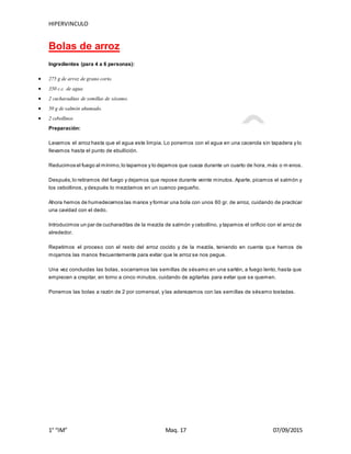 HIPERVINCULO
1° “IM” Maq. 17 07/09/2015
Bolas de arroz
Ingredientes (para 4 a 6 personas):
 275 g de arroz de grano corto.
 350 c.c. de agua
 2 cucharaditas de semillas de sésamo.
 50 g de salmón ahumado.
 2 cebollinos
Preparación:
Lavamos el arroz hasta que el agua este limpia. Lo ponemos con el agua en una cacerola sin tapadera y lo
llevamos hasta el punto de ebullición.
Reducimos el fuego al mínimo,lo tapamos y lo dejamos que cueza durante un cuarto de hora, más o m enos.
Después,lo retiramos del fuego y dejamos que repose durante veinte minutos. Aparte, picamos el salmón y
los cebollinos, y después lo mezclamos en un cuenco pequeño.
Ahora hemos de humedecernos las manos y formar una bola con unos 60 gr. de arroz, cuidando de practicar
una cavidad con el dedo.
Introducimos un par de cucharaditas de la mezcla de salmón y cebollino, y tapamos el orificio con el arroz de
alrededor.
Repetimos el proceso con el resto del arroz cocido y de la mezcla, teniendo en cuenta qu e hemos de
mojarnos las manos frecuentemente para evitar que le arroz se nos pegue.
Una vez concluidas las bolas, socarramos las semillas de sésamo en una sartén, a fuego lento, hasta que
empiecen a crepitar, en torno a cinco minutos, cuidando de agitarlas para evitar que se quemen.
Ponemos las bolas a razón de 2 por comensal, y las aderezamos con las semillas de sésamo tostadas.
 