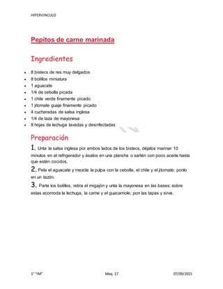 HIPERVINCULO
1° “IM” Maq. 17 07/09/2015
Pepitos de carne marinada
Ingredientes
 8 bistecs de res muy delgados
 8 bolillos miniatura
 1 aguacate
 1/4 de cebolla picada
 1 chile verde finamente picado
 1 jitomate guaje finamente picado
 4 cucharadas de salsa inglesa
 1/4 de taza de mayonesa
 8 hojas de lechuga lavadas y desinfectadas
Preparación
1. Unta la salsa inglesa por ambos lados de los bistecs, déjalos marinar 10
minutos en el refrigerador y ásalos en una plancha o sartén con poco aceite hasta
que estén cocidos.
2. Pela el aguacate y mezcla la pulpa con la cebolla, el chile y el jitomate; ponlo
en un tazón.
3. Parte los bolillos, retira el migajón y unta la mayonesa en las bases; sobre
estas acomoda la lechuga, la carne y el guacamole; pon las tapas y sirve.
 