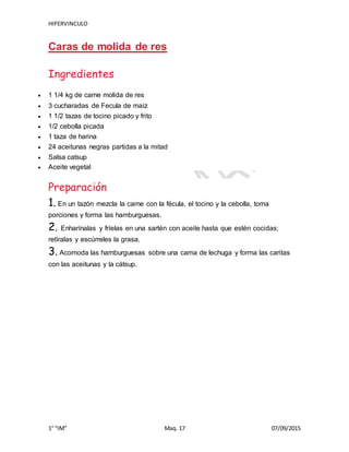 HIPERVINCULO
1° “IM” Maq. 17 07/09/2015
Caras de molida de res
Ingredientes
 1 1/4 kg de carne molida de res
 3 cucharadas de Fecula de maíz
 1 1/2 tazas de tocino picado y frito
 1/2 cebolla picada
 1 taza de harina
 24 aceitunas negras partidas a la mitad
 Salsa catsup
 Aceite vegetal
Preparación
1. En un tazón mezcla la carne con la fécula, el tocino y la cebolla, toma
porciones y forma las hamburguesas.
2. Enharínalas y fríelas en una sartén con aceite hasta que estén cocidas;
retíralas y escúrreles la grasa.
3. Acomoda las hamburguesas sobre una cama de lechuga y forma las caritas
con las aceitunas y la cátsup.
 
