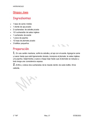 HIPERVINCULO
1° “IM” Maq. 17 07/09/2015
Sloppy Joes
Ingredientes
 1 taza de carne molida
 1 diente de ajo picado
 2 cucharadas de cebolla picada
 1/2 cucharadita de salsa inglesa
 1 cucharada de aceite
 1 pizca de paprika
 1/2 taza de jitomate picado
 3 bollitos pequeños
Preparación
1. En una sartén mediana, sofríe la cebolla y el ajo con el aceite. Agrega la carne
y cuece hasta que esté ligeramente dorada, incorpora el jitomate, la salsa inglesa
y la paprika. Salpimienta y cuece a fuego bajo hasta que el jitomate se reduzca y
todo tenga una consistencia espesa.
2. Enfría y coloca dos cucharadas de la mezcla dentro de cada bollito. Sirve
caliente.
 