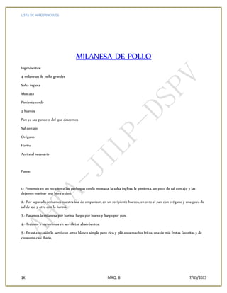 LISTA DE HIPERVINCULOS
1K MAQ. 8 7/05/2015
MILANESA DE POLLO
Ingredientes:
4 milanesas de pollo grandes
Salsa inglesa
Mostaza
Pimienta verde
2 huevos
Pan ya sea panco o del que deseemos
Sal con ajo
Orégano
Harina
Aceite el necesario
Pasos:
1.- Ponemos en un recipiente las pechugas con la mostaza, la salsa inglesa, la pimienta, un poco de sal con ajo y las
dejamos marinar una hora o dos.
2.- Por separado armamos nuestra isla de empanizar, en un recipiente huevos, en otro el pan con orégano y una poca de
sal de ajo y otra con la harina.
3.- Pasamos la milanesa por harina, luego por huevo y luego por pan.
4.- Freímos y escurrimos en servilletas absorbentes.
5.- En esta ocasión lo serví con arroz blanco simple pero rico y plátanos machos fritos, una de mis frutas favoritas y de
consumo casi diario.
 