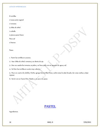 LISTA DE HIPERVINCULOS
1K MAQ. 8 7/05/2015
8 tortillas
2 tazas aceite vegetal
2 tomates
5 chiles de árbol
¼ cebolla
4 pizcas queso fresco
Pizca sal
4 huevos
Pasos:
1.- Partir las tortillas en octavos.
2.- Asar chiles de árbol, tomates y un diente de ajo.
3.- Una vez asados los tomates, se pelan y se licua todo con un poquito de agua y sal.
4.- Se fríen las tortillas en aceite muy caliente.
5.- Picar un cuarto de cebolla y freírla, agregar las tortillas fritas y sobre estas la salsa licuada, dar unas vueltas y dejar
reposar.
6.- Servir con un huevo frito, frijoles y un poco de queso.
PASTEL
Ingredientes:
 
