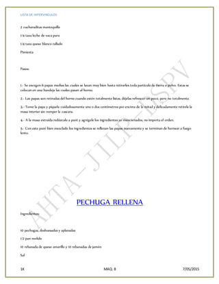 LISTA DE HIPERVINCULOS
1K MAQ. 8 7/05/2015
2 cucharaditas mantequilla
1/4 taza leche de vaca pura
1/4 taza queso blanco rallado
Pimienta
Pasos:
1.- Se escogen 6 papas medias las cuales se lavan muy bien hasta retirarles toda partícula de tierra o polvo. Estas se
colocan en una bandeja las cuales pasan al horno.
2.- Las papas son retiradas del horno cuando estén totalmente listas, déjelas refrescar un poco, pero no totalmente.
3.- Tome la papa y píquela cuidadosamente uno o dos centímetros por encima de la mitad y delicadamente retírele la
masa interior sin romper la cascara.
4.- A la masa extraída redúzcalo a puré y agrégele los ingredientes ya mencionados, no importa el orden.
5.- Con este puré bien mezclado los ingredientes se rellenan las papas nuevamente y se terminan de hornear a fuego
lento.
PECHUGA RELLENA
Ingredientes:
10 pechugas, deshuesadas y aplanadas
1/2 pan molido
10 rebanada de queso amarillo y 10 rebanadas de jamón
Sal
 