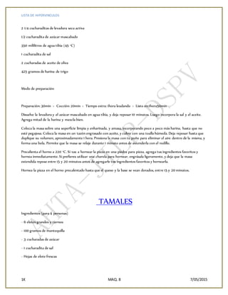LISTA DE HIPERVINCULOS
1K MAQ. 8 7/05/2015
2 1/4 cucharaditas de levadura seca activa
1/2 cucharadita de azúcar mascabado
350 mililitros de agua tibia (45 °C)
1 cucharadita de sal
2 cucharadas de aceite de oliva
425 gramos de harina de trigo
Modo de preparación
Preparación: 30min › Cocción: 20min › Tiempo extra: 1hora leudando › Listo en:1hora50min
Disuelve la levadura y el azúcar mascabado en agua tibia, y deja reposar 10 minutos. Luego incorpora la sal y el aceite.
Agrega mitad de la harina y mezcla bien.
Coloca la masa sobre una soperficie limpia y enharinada, y amasa, incorporando poco a poco más harina, hasta que no
esté pegajosa. Coloca la masa en un tazón engrasado con aceite, y cubre con una toalla húmeda. Deja reposar hasta que
duplique su volumen, aproximadamente 1 hora. Presiona la masa con tu puño para eliminar el aire dentro de la misma, y
forma una bola. Permite que la masa se relaje durante 1 minuto antes de extenderla con el rodillo.
Precalienta el horno a 220 °C. Si vas a hornear la pizza en una piedra para pizza, agrega tus ingredientes favoritos y
hornea inmediatamente. Si prefieres utilizar una charola para hornear, engrásala ligeramente, y deja que la masa
extendida repose entre 15 y 20 minutos antes de agregarle tus ingredientes favoritos y hornearla.
Hornea la pizza en el horno precalentado hasta que el queso y la base se vean dorados, entre 15 y 20 minutos.
TAMALES
Ingredientes (para 4 personas)
- 6 elotes grandes y tiernos
- 100 gramos de mantequilla
- 3 cucharadas de azúcar
- 1 cucharadita de sal
- Hojas de elote frescas
 