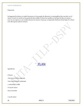 LISTA DE HIPERVINCULOS
1K MAQ. 8 7/05/2015
Preparación
Se desgranan los elotes y se muelen los granos en el procesador de alimentos. La mantequilla se bate muy bien con el
azúcar y la sal y se mezcla con los granos de elote molidos. Se hacen los tamalitos en las hojas de elote y se ponen a
cocer en una vaporera o una tamalera durante 30 minutos o hasta que se desprendan fácilmente de las hojas. Si se hacen
en la olla express tardan 10 minutos.
FLAN
Ingredientes:
5 huevos
1 lata (12oz) de leche evaporada
1 lata (14oz) de leche condensada
1 cucharada de vainilla
1/2 taza de azúcar
Para el caramelo:
1 taza de azúcar
 