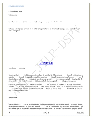 LISTA DE HIPERVINCULOS
1K MAQ. 8 7/05/2015
2 cucharadas de agua
Instrucciones:
Pre calienta el horno a 350°F y ten a mano el molde que usarás para el baño de maría.
Coloca el azúcar para el caramelo en un sartén a fuego medio con las 2 cucharadas de agua hasta que se derrita en
forma homogénea.
CEVICHE
Ingredientes ( 6 porciones)
Ceviche agridulce • 500 gr. de camarón mediano de pacotilla • 4 chiles serranos • 1 taza de melón picado en
cuadritos • 1 taza de fresa picada en cuadritos pequeños • 1 taza de zarzamora picada finamente • 1 taza de
piña picada en cuadritos • 2 tazas de jugo de naranja natural • 20 gr de menta picada • 1 cucharadita de
aceite de oliva • Ajo picado finamente • 1/3 taza de cebolla finamente picada • Sal y pimienta al gusto
Ceviche de surimi y verduras • 6 barritas de surimi • 1 taza de pepinos en cuadritos • 1 taza de zanahoria en
cuadritos • 1 taza de jícama en cuadritos • 1 chile serrano picado • Media taza de pimiento rojo en cuadritos •
Media taza de pimiento amarillo en cuadritos • 4 tazas de jugo de limón • 1 cucharada de aceite de
oliva • Sal y pimienta al gusto
Instrucciones
Ceviche agridulce • En un recipiente agrega todas las frutas junto con los camarones limpios y sin cola, la menta
picada y media cucharadita de aceite oliva. Reserva. • Pon en la licuadora el jugo de naranja, el chile serrano y ajo,
mezcla hasta que los ingredientes estén bien incorporados, luego añade a las frutas. • Posteriormente agrega la cebolla
 