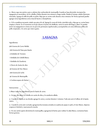 LISTA DE HIPERVINCULOS
1K MAQ. 8 7/05/2015
3.- Ahora coge una sartén y pon a calentar dos cucharadas de mantequilla. Cuando se haya derretido, incorpora los
espaguetis ya escurridos y sin la cebolla y fríelos durante tres minutos a fuego medio. Pasado el tiempo, añade el jitomate
triturado y agrega el caldo de pollo en polvo. Deja que se cocine todo durante cinco minutos. De forma opcional, puedes
agregar otros ingredientes como tiras de bacón o champiñones.
4.- Si lo consideras necesario, añade una pizca de sal. Agrega la crema de leche, mézclalo todo y deja que se cocine hasta
empiece a hervir. En el momento en el que alcance el punto de ebullición, retira la sartén del fuego y ¡listo! Ya puedes
servir tus espaguetis en crema con un poco de parmesano espolvoreado y acompañarlos con unos deliciosos rollitos de
pollo empanado, o la carne que más te guste.
LASAGNA
Ingredientes:
500 Gramos de Carne Molida
200 Gramos de Pasta para lasaña
3 Unidades de Tomates
1 Unidades de Cebolla blanca
1 Unidades de Zanahoria
1 Chorro de Aceite de oliva
30 Gramos de Vino blanco
200 Gramos de Leche
40 Gramos de Mantequilla
2 Cuchara sopera de Harina
Instrucciones:
1.-Alistar todos los ingredientes para la lasaña de carne.
2.- En una olla saltear la cebolla con aceite de oliva y la zanahoria rallada.
3.- Cuando la cebolla se vea dorada, agregar la carne y cocinar durante 7 minutos. Todo esto será el relleno de la lasaña
casera.
4.- Cuando la carne esté cocinada, agregamos los tomates cortados en cuadros sin pepas ni piel y el vino blanco, dejamos
evaporar el alcohol y reservamos la mezcla.
5.- En una sartén aparte derretimos la mantequilla y agregamos la harina para realizar la salsa blanca, cocinamos hasta
formar grumos.
 
