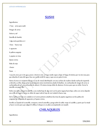 LISTA DE HIPERVINCULOS
1K MAQ. 8 7/05/2015
SUSHI
Ingredientes:
1 Taza arroz para sushi
Vinagre de arroz
Azúcar y sal
Esterilla de bambú
1 alga noria partida en 2
1 bote hueva roja
½ aguacate
6 palitos cangrejo
½ pepino en tiras
Queso crema
Salsa de soja
1 limón
Pasos :
1 taza de arroz por 2 de agua, poner a hervir 5 min. a fuego medio tapar y bajar el fuego al mínimo por 15 min mas para
que absorba el resto del agua. Una vez cocido retire la tapa y tape con un paño 10 min.
Vierta el arroz en recipiente de que no sea de metal, distribúyalo con una cuchara de madera dando vueltas de izquierda
a derecha y arriba abajo varias veces; durante estos movimientos añada el shushizu. (5 cucharadas de vinagre de arroz 4
cucharaditas de sal y 5 cucharadas de azúcar). Al mismo tiempo debe de abanicar el arroz para que se enfríe. Forrar la
esterilla con papel film.
Sobre una tabla coloque la esterilla y una media hoja de alga nori con la parte rugosa hacia bajo, cubra con arroz dejando
una orilla sin tapar el arroz no debe de tapar toda la hoja de nori añada la hueva roja,
De la vuelta a la hoja con cuidado en el centro primero añadimos las tiras de pepino seguimos con los palitos de
cangrejo, las rebanadas de aguacate y el queso crema.
Enrolla con ayuda de la esterilla, compacte, retire la esterilla y ponga sobre la tabla. mojar el cuchillo y partir por la mitad
y hacer 4 corte para que salgan 8 rollitos. Coloque en un plato acompañando con wasabi.
CHILAQUILES
Ingredientes:
 