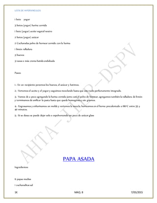 LISTA DE HIPERVINCULOS
1K MAQ. 8 7/05/2015
1 bote yogur
3 botes (yogur) harina cernida
1 bote (yogur) aceite vegetal neutro
2 botes (yogur) azúcar
2 Cucharadas polvo de hornear cernido con la harina
1 limón ralladura
3 huevos
3 tazas o más crema batida endulzada
Pasos:
1.- En un recipiente ponemos los huevos, el azúcar y batimos.
2.- Vertemos el aceite y el yogur y seguimos mezclando hasta que este todo perfectamente integrado.
3.- Vamos de a poco agregando la harina cernida junto con el polvo de hornear, agregamos también la ralladura de limón
y terminamos de unificar la pasta hasta que quede homogénea y sin grumos.
4.- Engrasamos y enharinamos un molde y vertemos la mezcla, horneamos en el horno precalentado a 180°C entre 35 y
40 minutos.
5.- Si se desea se puede dejar solo o espolvoreando un poco de azúcar glass
PAPA ASADA
Ingredientes:
6 papas medias
1 cucharaditas sal
 