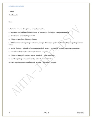 LISTA DE HIPERVINCULOS
1K MAQ. 8 7/05/2015
2 huevos
1 botella aceite
Pasos:
1.- Vaciar los 2 huevos al recipiente y con cuchara batirlos.
2.- Agarra una por una las pechugas y remojar las pechugas en el recipiente 3 segundos y sacarlas
3.- Ponerlas en el recipiente del pan molido
4.- Colocar en la pechuga el jamón y el queso
5.- Doblar como taquito la pechuga y voltear las pechugas al modo que queden totalmente cubiertas la pechugas con pan
molido
6.- Agarrar el sartén y colocarlo en la estufa y encender la tentera a tu gusto (de preferencia a temperatura media)
7.- Tomar la botella de aceite y echar aceite al sartén a tu gusto
8.- Colocar en la sartén la pechuga, agarrar la espátula y voltea la pechuga
9.- Cuando la pechuga tome color sacarla y colocarla en un recipiente
10.- Hacia sucesivamente prepara las demás pechugas y disfrútalas a tu gusto.
 