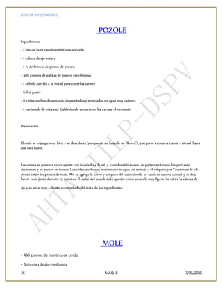 LISTA DE HIPERVINCULOS
1K MAQ. 8 7/05/2015
POZOLE
Ingredientes:
- 1 kilo de maíz cacahuazintle descabezado
- 1 cabeza de ajo entera
- 1 ¾ de lomo o de pierna de puerco
- 400 gramos de patitas de puerco bien limpias
- 1 cebolla partida a la mitad para cocer las carnes
- Sal al gusto
- 6 chiles anchos desvenados, despepitados y remojados en agua muy caliente
- 1 cucharada de orégano- Caldo donde se cocieron las carnes, el necesario
Preparación
El maíz se enjuaga muy bien y se descabeza (porque de no hacerlo no “florea”), y se pone a cocer a cubrir y sin sal hasta
que esté suave.
Las carnes se ponen a cocer aparte con la cebolla y la sal, y cuando estén suaves se parten en trozos, las patitas se
deshuesan y se parten en trozos. Los chiles anchos se muelen con su agua de remojo y el orégano y se “cuelan en la olla
donde están los granos de maíz. Ahí se agrega la carne y un poco del caldo donde se coció: se sazona con sal y se deja
hervir todo junto durante 15 minutos. El caldo del pozole debe quedar como un atole muy ligero. Se retira la cabeza de
ajo y se sirve muy caliente acompañado del resto de los ingredientes.
MOLE
• 450 gramos de mantecade cerdo
• 5 dientesde ajomedianos
 