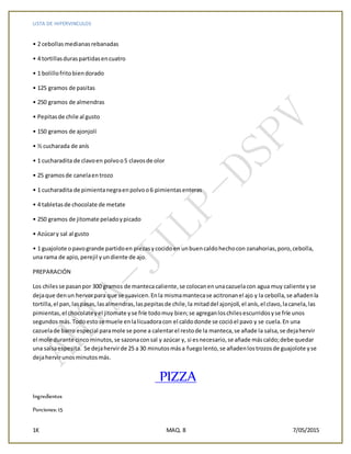 LISTA DE HIPERVINCULOS
1K MAQ. 8 7/05/2015
• 2 cebollasmedianasrebanadas
• 4 tortillasduraspartidasencuatro
• 1 bolillofritobiendorado
• 125 gramos de pasitas
• 250 gramos de almendras
• Pepitasde chile al gusto
• 150 gramos de ajonjolí
• ½ cucharada de anís
• 1 cucharadita de clavoen polvoo5 clavosde olor
• 25 gramosde canelaentrozo
• 1 cucharadita de pimientanegraenpolvoo6 pimientasenteras
• 4 tabletasde chocolate de metate
• 250 gramos de jitomate peladoypicado
• Azúcary sal al gusto
• 1 guajolote opavogrande partidoen piezasycocidoen unbuencaldohechocon zanahorias,poro,cebolla,
una rama de apio,perejil yundiente de ajo.
PREPARACIÓN
Los chilesse pasanpor 300 gramos de mantecacaliente,se colocanenunacazuelacon agua muy caliente yse
dejaque denun hervorpara que se suavicen.Enla mismamantecase acitronanel ajo y la cebolla,se añadenla
tortilla,el pan,laspasas,lasalmendras,laspepitasde chile,la mitaddel ajonjolí,el anís,el clavo,lacanela,las
pimientas,el chocolateyel jitomate yse fríe todomuy bien;se agreganloschilesescurridosyse fríe unos
segundosmás.Todoestose muele enlalicuadoracon el caldodonde se cocióel pavo y se cuela.En una
cazuelade barro especial paramole se pone a calentarel restode la manteca,se añade la salsa,se dejahervir
el mole durante cincominutos,se sazonaconsal y azúcar y, si esnecesario,se añade máscaldo;debe quedar
una salsaespesita. Se dejahervirde 25 a 30 minutosmása fuegolento,se añadenlostrozosde guajolote yse
dejahervirunosminutosmás.
PIZZA
Ingredientes
Porciones: 15
 