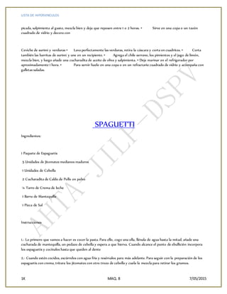 LISTA DE HIPERVINCULOS
1K MAQ. 8 7/05/2015
picada, salpimienta al gusto, mezcla bien y deja que reposen entre 1 o 2 horas. • Sirve en una copa o un tazón
cuadrado de vidrio y decora con
Ceviche de surimi y verduras • Lava perfectamente las verduras, retira la cáscara y corta en cuadritos. • Corta
también las barritas de surimi y une en un recipiente. • Agrega el chile serrano, los pimientos y el jugo de limón,
mezcla bien, y luego añade una cucharadita de aceite de oliva y salpimienta. • Deja marinar en el refrigerador por
aproximadamente 1 hora. • Para servir hazlo en una copa o en un refractario cuadrado de vidrio y acompaña con
galletas saladas.
SPAGUETTI
Ingredientes:
1 Paquete de Espaguetis
5 Unidades de Jitomates medianos maduros
1 Unidades de Cebolla
2 Cucharadita de Caldo de Pollo en polvo
¼ Tarro de Crema de leche
1 Barra de Mantequilla
1 Pizca de Sal
Instrucciones
1.- Lo primero que vamos a hacer es cocer la pasta. Para ello, coge una olla, llénala de agua hasta la mitad, añade una
cucharada de mantequilla, un pedazo de cebolla y espera a que hierva. Cuando alcance el punto de ebullición incorpora
los espaguetis y cocínalos hasta que queden al dente
2.- Cuando estén cocidos, escúrrelos con agua fría y resérvalos para más adelante. Para seguir con la preparación de los
espaguetis con crema, tritura los jitomates con otro trozo de cebolla y cuela la mezcla para retirar los grumos.
 