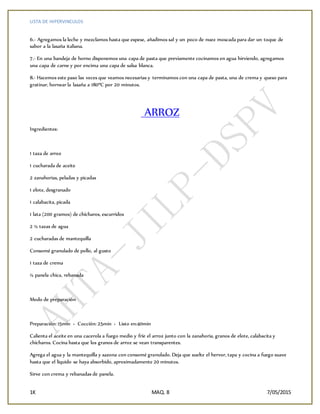 LISTA DE HIPERVINCULOS
1K MAQ. 8 7/05/2015
6.- Agregamos la leche y mezclamos hasta que espese, añadimos sal y un poco de nuez moscada para dar un toque de
sabor a la lasaña italiana.
7.- En una bandeja de horno disponemos una capa de pasta que previamente cocinamos en agua hirviendo, agregamos
una capa de carne y por encima una capa de salsa blanca.
8.- Hacemos este paso las veces que veamos necesarias y terminamos con una capa de pasta, una de crema y queso para
gratinar, hornear la lasaña a 180ºC por 20 minutos.
ARROZ
Ingredientes:
1 taza de arroz
1 cucharada de aceite
2 zanahorias, peladas y picadas
1 elote, desgranado
1 calabacita, picada
1 lata (200 gramos) de chícharos, escurridos
2 ½ tazas de agua
2 cucharadas de mantequilla
Consomé granulado de pollo, al gusto
1 taza de crema
½ panela chica, rebanada
Modo de preparación
Preparación: 15min › Cocción: 25min › Listo en:40min
Calienta el aceite en una cacerola a fuego medio y fríe el arroz junto con la zanahoria, granos de elote, calabacita y
chícharos. Cocina hasta que los granos de arroz se vean transparentes.
Agrega el agua y la mantequilla y sazona con consomé granulado. Deja que suelte el hervor, tapa y cocina a fuego suave
hasta que el líquido se haya absorbido, aproximadamente 20 minutos.
Sirve con crema y rebanadas de panela.
 