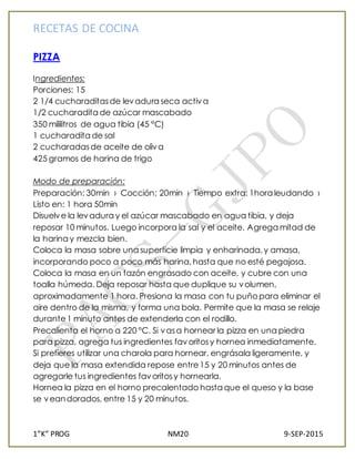 RECETAS DE COCINA
1”K” PROG NM20 9-SEP-2015
PIZZA
Ingredientes:
Porciones: 15
2 1/4 cucharaditasde levadura seca activa
1/2 cucharadita de azúcar mascabado
350 mililitros de agua tibia (45 °C)
1 cucharadita de sal
2 cucharadasde aceite de oliva
425 gramos de harina de trigo
Modo de preparación:
Preparación: 30min › Cocción: 20min › Tiempo extra: 1hora leudando ›
Listo en: 1 hora 50min
Disuelve la levadura y el azúcar mascabado en agua tibia, y deja
reposar 10 minutos. Luego incorpora la sal y el aceite. Agrega mitad de
la harina y mezcla bien.
Coloca la masa sobre una superficie limpia y enharinada,y amasa,
incorporando poco a poco más harina,hasta que no esté pegajosa.
Coloca la masa en un tazón engrasado con aceite, y cubre con una
toalla húmeda. Deja reposar hasta que duplique su volumen,
aproximadamente 1 hora. Presiona la masa con tu puñopara eliminar el
aire dentro de la misma, y forma una bola. Permite que la masa se relaje
durante1 minuto antes de extenderla con el rodillo.
Precalienta el horno a 220 °C. Si vasa hornear la pizza en una piedra
para pizza, agrega tus ingredientes favoritosy hornea inmediatamente.
Si prefieres utilizar una charola para hornear, engrásala ligeramente, y
deja que la masa extendida repose entre15 y 20 minutos antes de
agregarle tus ingredientes favoritosy hornearla.
Hornea la pizza en el horno precalentado hasta que el queso y la base
se veandorados, entre 15 y 20 minutos.
 