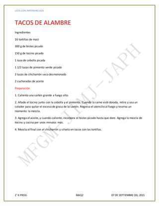 LISTA CON IMPERVINCULOS
1° K PROG MAQ2 07 DE SEPTIEMBRE DEL 2015
TACOS DE ALAMBRE
Ingredientes
16 tortillas de maíz
300 g de bistec picado
150 g de tocino picado
1 taza de cebolla picada
1 1/2 tazas de pimiento verde picado
2 tazas de chicharrón seco desmoronado
2 cucharadas de aceite
Preparación
1. Calienta una sartén grande a fuego alto.
2. Añade el tocino junto con la cebolla y el pimiento. Cuando la carne esté dorada, retira y usa un
colador para quitar el exceso de grasa de la sartén. Regresa el utensilio al fuego y reserva un
momento la mezcla.
3. Agrega el aceite, y cuando caliente, incorpora el bistec picado hasta que dore. Agrega la mezcla de
tocino y cocina por unos minutos más.
4. Mezcla al final con el chicharrón y sírvelo en tacos con las tortillas.
 