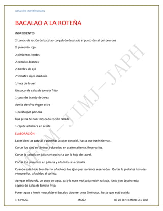 LISTA CON IMPERVINCULOS
1° K PROG MAQ2 07 DE SEPTIEMBRE DEL 2015
BACALAO A LA ROTEÑA
INGREDIENTES
2 Lomos de ración de bacalao congelado desalado al punto de sal por persona
½ pimiento rojo
2 pimientos verdes
2 cebollas blancas
2 dientes de ajo
2 tomates rojos maduros
1 hoja de laurel
Un poco de salsa de tomate frito
1 copa de brandy de Jerez
Aceite de oliva virgen extra
1 patata por persona
Una pizca de nuez moscada recién rallada
1 c/p de albahaca en aceite
ELABORACIÓN
Lavar bien las patatas y ponerlas a cocer con piel, hasta que estén tiernas.
Cortar los ajos en láminas y dorarlos en aceite caliente. Reservarlos.
Cortar la cebolla en juliana y pocharla con la hoja de laurel.
Cortar los pimientos en juliana y añadirlos a la cebolla.
Cuando esté todo bien tierno añadimos los ajos que teníamos reservados. Quitar la piel a los tomates
y trocearlos, añadirlos al sofrito.
Agregar el brandy, un poco de agua, sal y la nuez moscada recién rallada, junto con 1cucharada
sopera de salsa de tomate frito.
Poner agua a hervir y escaldar el bacalao durante unos 5 minutos, hasta que está cocido.
 