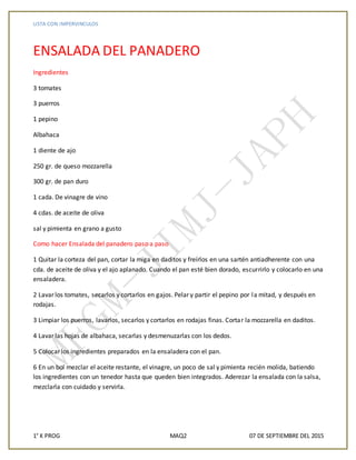 LISTA CON IMPERVINCULOS
1° K PROG MAQ2 07 DE SEPTIEMBRE DEL 2015
ENSALADA DEL PANADERO
Ingredientes
3 tomates
3 puerros
1 pepino
Albahaca
1 diente de ajo
250 gr. de queso mozzarella
300 gr. de pan duro
1 cada. De vinagre de vino
4 cdas. de aceite de oliva
sal y pimienta en grano a gusto
Como hacer Ensalada del panadero paso a paso
1 Quitar la corteza del pan, cortar la miga en daditos y freírlos en una sartén antiadherente con una
cda. de aceite de oliva y el ajo aplanado. Cuando el pan esté bien dorado, escurrirlo y colocarlo en una
ensaladera.
2 Lavar los tomates, secarlos y cortarlos en gajos. Pelar y partir el pepino por la mitad, y después en
rodajas.
3 Limpiar los puerros, lavarlos, secarlos y cortarlos en rodajas finas. Cortar la mozzarella en daditos.
4 Lavar las hojas de albahaca, secarlas y desmenuzarlas con los dedos.
5 Colocar los ingredientes preparados en la ensaladera con el pan.
6 En un bol mezclar el aceite restante, el vinagre, un poco de sal y pimienta recién molida, batiendo
los ingredientes con un tenedor hasta que queden bien integrados. Aderezar la ensalada con la salsa,
mezclarla con cuidado y servirla.
 