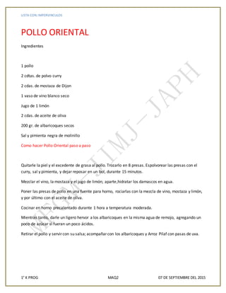LISTA CON IMPERVINCULOS
1° K PROG MAQ2 07 DE SEPTIEMBRE DEL 2015
POLLO ORIENTAL
Ingredientes
1 pollo
2 cdtas. de polvo curry
2 cdas. de mostaza de Dijon
1 vaso de vino blanco seco
Jugo de 1 limón
2 cdas. de aceite de oliva
200 gr. de albaricoques secos
Sal y pimienta negra de molinillo
Como hacer Pollo Oriental paso a paso
Quitarle la piel y el excedente de grasa al pollo. Trozarlo en 8 presas. Espolvorear las presas con el
curry, sal y pimienta, y dejar reposar en un bol, durante 15 minutos.
Mezclar el vino, la mostaza y el jugo de limón; aparte,hidratar los damascos en agua.
Poner las presas de pollo en una fuente para horno, rociarlas con la mezcla de vino, mostaza y limón,
y por último con el aceite de oliva.
Cocinar en horno precalentado durante 1 hora a temperatura moderada.
Mientras tanto, darle un ligero hervor a los albaricoques en la misma agua de remojo, agregando un
poco de azúcar si fueran un poco ácidos.
Retirar el pollo y servir con su salsa; acompañar con los albaricoques y Arroz Pilaf con pasas de uva.
 