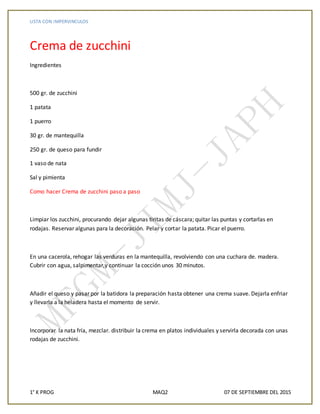 LISTA CON IMPERVINCULOS
1° K PROG MAQ2 07 DE SEPTIEMBRE DEL 2015
Crema de zucchini
Ingredientes
500 gr. de zucchini
1 patata
1 puerro
30 gr. de mantequilla
250 gr. de queso para fundir
1 vaso de nata
Sal y pimienta
Como hacer Crema de zucchini paso a paso
Limpiar los zucchini, procurando dejar algunas tiritas de cáscara; quitar las puntas y cortarlas en
rodajas. Reservar algunas para la decoración. Pelar y cortar la patata. Picar el puerro.
En una cacerola, rehogar las verduras en la mantequilla, revolviendo con una cuchara de. madera.
Cubrir con agua, salpimentar,y continuar la cocción unos 30 minutos.
Añadir el queso y pasar por la batidora la preparación hasta obtener una crema suave. Dejarla enfriar
y llevarla a la heladera hasta el momento de servir.
Incorporar la nata fría, mezclar. distribuir la crema en platos individuales y servirla decorada con unas
rodajas de zucchini.
 