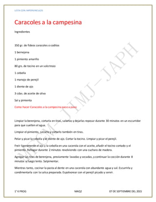 LISTA CON IMPERVINCULOS
1° K PROG MAQ2 07 DE SEPTIEMBRE DEL 2015
Caracoles a la campesina
Ingredientes
350 gr. de fideos caracoles o coditos
1 bernejena
1 pimiento amarillo
80 grs. de tocino en un solo trozo
1 cebolla
1 manojo de perejil
1 diente de ajo
3 cdas. de aceite de oliva
Sal y pimienta
Como hacer Caracoles a la campesina paso a paso
Limpiar la berenjena, cortarla en tiras, salarlas y dejarlas reposar durante 30 minutos en un escurridor
para que suelten el agua.
Limpiar el pimiento, secarlo y cortarlo también en tiras.
Pelar y picar la cebolla y el diente de ajo. Cortar la tocino. Limpiar y picar el perejil.
Freír ligeramente el ajo y la cebolla en una cacerola con el aceite, añadir el tocino cortado y el
pimiento. Rehogar durante 2 minutos revolviendo con una cuchara de madera.
Agregar las tiras de berenjena, previamente lavadas y secadas, y continuar la cocción durante 8
minutos a fuego lento. Salpimentar.
Mientras tanto, cocinar la pasta al dente en una cacerola con abundante agua y sal. Escurrirla y
condimentarla con la salsa preparada. Espolvorear con el perejil picado y servir.
 