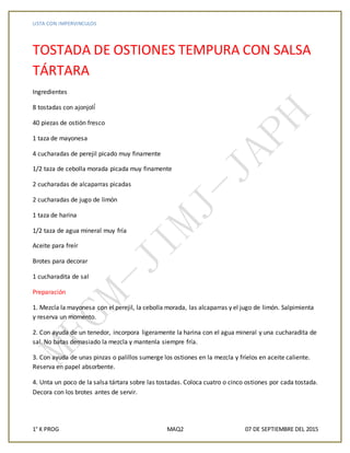 LISTA CON IMPERVINCULOS
1° K PROG MAQ2 07 DE SEPTIEMBRE DEL 2015
TOSTADA DE OSTIONES TEMPURA CON SALSA
TÁRTARA
Ingredientes
8 tostadas con ajonjolí́
40 piezas de ostión fresco
1 taza de mayonesa
4 cucharadas de perejil picado muy finamente
1/2 taza de cebolla morada picada muy finamente
2 cucharadas de alcaparras picadas
2 cucharadas de jugo de limón
1 taza de harina
1/2 taza de agua mineral muy fría
Aceite para freír
Brotes para decorar
1 cucharadita de sal
Preparación
1. Mezcla la mayonesa con el perejil, la cebolla morada, las alcaparras y el jugo de limón. Salpimienta
y reserva un momento.
2. Con ayuda de un tenedor, incorpora ligeramente la harina con el agua mineral y una cucharadita de
sal. No batas demasiado la mezcla y mantenla siempre fría.
3. Con ayuda de unas pinzas o palillos sumerge los ostiones en la mezcla y fríelos en aceite caliente.
Reserva en papel absorbente.
4. Unta un poco de la salsa tártara sobre las tostadas. Coloca cuatro o cinco ostiones por cada tostada.
Decora con los brotes antes de servir.
 