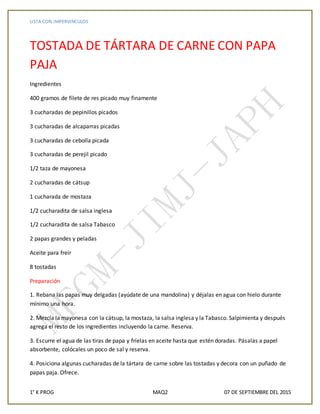LISTA CON IMPERVINCULOS
1° K PROG MAQ2 07 DE SEPTIEMBRE DEL 2015
TOSTADA DE TÁRTARA DE CARNE CON PAPA
PAJA
Ingredientes
400 gramos de filete de res picado muy finamente
3 cucharadas de pepinillos picados
3 cucharadas de alcaparras picadas
3 cucharadas de cebolla picada
3 cucharadas de perejil picado
1/2 taza de mayonesa
2 cucharadas de cátsup
1 cucharada de mostaza
1/2 cucharadita de salsa inglesa
1/2 cucharadita de salsa Tabasco
2 papas grandes y peladas
Aceite para freír
8 tostadas
Preparación
1. Rebana las papas muy delgadas (ayúdate de una mandolina) y déjalas en agua con hielo durante
mínimo una hora.
2. Mezcla la mayonesa con la cátsup, la mostaza, la salsa inglesa y la Tabasco. Salpimienta y después
agrega el resto de los ingredientes incluyendo la carne. Reserva.
3. Escurre el agua de las tiras de papa y fríelas en aceite hasta que estén doradas. Pásalas a papel
absorbente, colócales un poco de sal y reserva.
4. Posiciona algunas cucharadas de la tártara de carne sobre las tostadas y decora con un puñado de
papas paja. Ofrece.
 