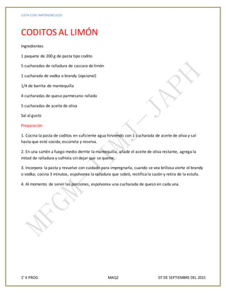 LISTA CON IMPERVINCULOS
1° K PROG MAQ2 07 DE SEPTIEMBRE DEL 2015
CODITOS AL LIMÓN
Ingredientes
1 paquete de 200 g de pasta tipo codito
5 cucharadas de ralladura de cascara de limón
1 cucharada de vodka o brandy (opcional)
1/4 de barrita de mantequilla
4 cucharadas de queso parmesano rallado
5 cucharadas de aceite de oliva
Sal al gusto
Preparación
1. Cocina la pasta de coditos en suficiente agua hirviendo con 1 cucharada de aceite de oliva y sal
hasta que esté cocida; escúrrela y reserva.
2. En una sartén a fuego medio derrite la mantequilla, añade el aceite de oliva restante, agrega la
mitad de ralladura y sofríela sin dejar que se queme.
3. Incorpora la pasta y revuelve con cuidado para impregnarla, cuando se vea brillosa vierte el brandy
o vodka; cocina 3 minutos, espolvorea la ralladura que sobró, rectifica la sazón y retira de la estufa.
4. Al momento de servir las porciones, espolvorea una cucharada de queso en cada una.
 