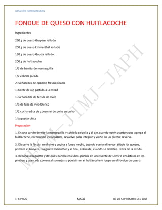 LISTA CON IMPERVINCULOS
1° K PROG MAQ2 07 DE SEPTIEMBRE DEL 2015
FONDUE DE QUESO CON HUITLACOCHE
Ingredientes
250 g de queso Gruyere rallado
200 g de queso Emmenthal rallado
150 g de queso Gouda rallado
200 g de huitlacoche
1/3 de barrita de mantequilla
1/2 cebolla picada
2 cucharadas de epazote fresco picado
1 diente de ajo partido a la mitad
1 cucharadita de fécula de maíz
1/3 de taza de vino blanco
1/2 cucharadita de consomé de pollo en polvo
1 baguette chica
Preparación
1. En una sartén derrite la mantequilla y sofríe la cebolla y el ajo, cuando estén acartonados agrega el
huitlacoche, el consomé y el epazote, revuelve para integrar y vierte en un platón; reserva.
2. Disuelve la fécula en el vino y cocina a fuego medio, cuando suelte el hervor añade los quesos,
primero el Gruyere, luego el Emmenthal y al final, el Gouda; cuando se derritan, retira de la estufa.
3. Rebana la baguette y después pártela en cubos, ponlos en una fuente de servir o ensártalos en los
pinchos y que cada comensal sumerja su porción en el huitlacoche y luego en el fondue de queso.
 