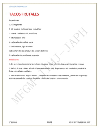 LISTA CON IMPERVINCULOS
1° K PROG MAQ2 07 DE SEPTIEMBRE DEL 2015
TACOS FRUTALES
Ingredientes
1 jícama grande
1 1/2 tazas de melón cortado en cubitos
1 taza de sandía cortada en cubitos
4 rebanadas de pina
4 cucharadas de miel de abeja
1 cucharada de jugo de limón
1/2 cucharadita de ralladura de cascara de limón
2 cucharadas de semillas de amaranto
Preparación
1. En un recipiente combina la miel con el jugo de limón y la ralladura para integrarlos; reserva.
2. Pela la jícama, córtala a la mitad y saca rebanadas muy delgadas con una mandolina; reparte la
fruta entre ellas y enróllalas.
3. Asa las rebanadas de pina en una sartén con recubrimiento antiadherente, ponlas en los platos y
encima acomoda los taquitos; banéalos con la miel y decora con amaranto.
 