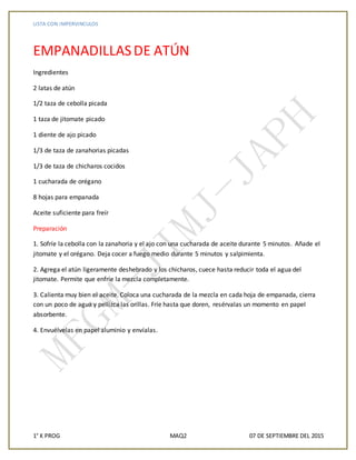 LISTA CON IMPERVINCULOS
1° K PROG MAQ2 07 DE SEPTIEMBRE DEL 2015
EMPANADILLASDE ATÚN
Ingredientes
2 latas de atún
1/2 taza de cebolla picada
1 taza de jitomate picado
1 diente de ajo picado
1/3 de taza de zanahorias picadas
1/3 de taza de chicharos cocidos
1 cucharada de orégano
8 hojas para empanada
Aceite suficiente para freír
Preparación
1. Sofríe la cebolla con la zanahoria y el ajo con una cucharada de aceite durante 5 minutos. Añade el
jitomate y el orégano. Deja cocer a fuego medio durante 5 minutos y salpimienta.
2. Agrega el atún ligeramente deshebrado y los chicharos, cuece hasta reducir toda el agua del
jitomate. Permite que enfríe la mezcla completamente.
3. Calienta muy bien el aceite. Coloca una cucharada de la mezcla en cada hoja de empanada, cierra
con un poco de agua y pellizca las orillas. Fríe hasta que doren, resérvalas un momento en papel
absorbente.
4. Envuélvelas en papel aluminio y envíalas.
 