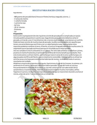 LISTA CON HIPERVINCULOS
1° K PROG. MAQ.13 07/09/2015
RECETA PARA HACER CEVICHE
Ingredientes:
· 400 gramosde pescadoblancofrescoenfiletes(merluza,lenguado,corvina...)
· 3 ramas de cilantro
· 1 cebollamorada
· 1 pimientorojo
· Ají limo
· 10-12 limones
· Pimienta
· Sal
Preparación:
Comoveréislapreparaciónde este riquísimo cevichede pescado noescomplicadayenpocos
minutospodréisprepararlaenvuestracasa.Seguidestospasos,primerodebemoscortarel
pescado,entirasde unos2-3 centímetrosmás o menosconla ayudade unastijerasoun cuchillo.
Podemoshacerceviche de muchostiposde pescado,losmásrecomendablessonaquellosque
tienenunacarne blancaque sea firme ycon un saborbastante suave,que cumplanestos
requisitospodemosnombraral mero,el bonito,el jurelyel lenguadoademásde muchosotros.Es
importante que el pescadoseafrescoparaque el resultadoseael mejorposible.
Una vez cortadoen tiraslo colocamosenuncuenco.Por otro ladocortamos lacebollaen juliana,
picamosel cilantrofinamenteyel pimientorojoentirasdel mismotamañoque lacebolla.Para
estarecetavamos a utilizarcilantro,unahierbaque nace enzonasde la zona sur de Europa y en
algunospaísesde Áfricadel Norte y que estotalmente comestible.Habitualmente se utilizanlas
semillassecasylashojaspara condimentartodotipode recetas.Loañadimostodoal cuencoy
mezclamosconcuidado.
Añadimosunapizcade pimientaysal al gusto.Exprimimosel jugode loslimones,locolamos ylo
vertemosenel cuenco,hastaque cubra bientodoel pescado.El jugodel limónse usamuy
frecuentementeenel mundode lacocina,su usomás comúnes dar ese saborácidocítrico
característico a nuestrasrecetas.Ademásse utilizaparaelaborarmuchasmarinadasy aliños.
Tapamosel cuenco y lodejamosatemperaturaambiente que se macere biendurante unahoraal
menos,antesde servir.Yya tenemoslistounestupendo.
 