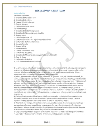 LISTA CON HIPERVINCULOS
1° K PROG. MAQ.13 07/09/2015
RECETA PARA HACER PAVO
INGREDIENTES
1 Pizcade Sazonador
1 Unidadesde Pavode 7 kilos
2 Unidadesde Limónes
2 Taza de Cebollatriturada
¼ Taza de Vinagre
3 Cuchara soperade Aceite
12 Diente de Ajo
4 Unidadesde Cebollínespicados
1 Unidadesde Ajoporrogrande picadito
2 Hoja de Laurel
3 Cuchara soperade Sal
3 Cuchara soperade Salsa inglesaWorcestershire
1 Cucharaditade Pimientamolida
2 Rama de Tomillo
3 Hoja de Salvia
1 Rama de Perejil
1 Taza de Vinoblancoseco
3 Cucharaditade Coñac
2 Unidadesde Manzanas peladasycortadas sinel corazón
½ Taza de Agua
1 Cucharaditade Azúcar
0,8 Cucharaditade Pimientamolida
1.-Lo primeroque debeshacerparapreparar el pavoal hornoescortar la cabezay reservarlapara
otra receta,si lo deseas,odesecharla.Luego,esel momentode prepararel aderezo.Paraello,
triturala cebollaconel vinagre,el aceite ylosdientesde ajopreviamentepelados.Unavez
integrados,colocael aderezoenunenvase aptoparahorno.
2.-Ahora,enese mismoenvase,añade el cebollín,el ajoporro,lasal,loslimonestroceados,el
laurel,lasalsainglesa,lapimienta,el tomillo,lasalvia,el perejil,el vinoyel coñac,y mézclalotodo
bien(sintriturar) paraacabar de hacer el adobodel pavo.Luego,incorporael pavoy frótalocon el
aderezo,pordentroy porfuera.Para introducirel líquido,puedesutilizarunajeringasinaguja.
3.- Dejael pavo enel frigoríficodurante tresocuatro horas para que se empape de losaromas
dale lavueltade vezencuando. Precalientael hornoa175ºC y, pasadoel tiempo,cubre la
bandejadonde tienesel pavoconel aderezoconpapel de aluminioyhornéalodurante unahoray
media,hastaque esté dorado.Y si lo que deseasesprepararun rellenoparael pavo,note pierdas
estareceta.
4.-Pasadoel tiempo,retíralode horno,dale lavuelta,vuelve acubrirel recipienteyhornéalo
durante 30 minutosmás.Repite estamismaoperaciónunavezpasadoel tiempo.Deberás
repetirlahastaque el pavolleve enel hornountotal de treshoras y media.
5.-Alcanzadoese tiempo,retirael pavohorneado,sacalashierbasde labandejaycuelael jugo
que quedaenel envase paraelaborarotra salsacon los ingredientesrestantes.Presionalos
ingredientessólidoscontralasparedesdel coladorparaobtenerel máximojugoposible.Reserva
este líquidoobtenidode lacoccióndel pavoenun recipiente aparte.
6.-Coge unaollay añade la pulpade las manzanastroceaday la mediatazade agua.Caliéntaloa
fuegomedioydejaque hiervadurante 10 minutos,hastaque esténblandas.
 