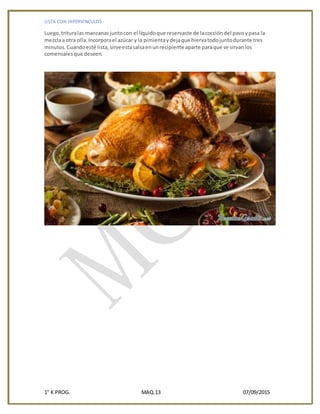 LISTA CON HIPERVINCULOS
1° K PROG. MAQ.13 07/09/2015
Luego,trituralas manzanasjuntocon el líquidoque reservaste de lacoccióndel pavoypasa la
mezclaa otra olla.Incorporael azúcar y la pimientaydejaque hiervatodojuntodurante tres
minutos.Cuandoesté lista,sirveestasalsaenunrecipiente aparte paraque se sirvanlos
comensalesque deseen.
 