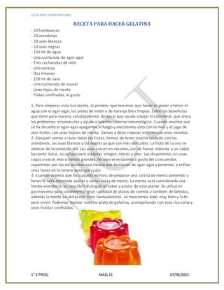 LISTA CON HIPERVINCULOS
1° K PROG. MAQ.13 07/09/2015
RECETA PARA HACER GELATINA
- 10 frambuesas
- 10 arandanos
- 10 uvas blancas
- 10 uvas negras
- 150 ml de agua
- Una cucharada de agar-agar
- Tres cucharadas de miel
- Una naranja
- Dos limones
- 250 ml de nata
- Una cucharada de azucar
- Unas hojas de menta
- Frutas confitadas, al gusto
1.-Para empezar esta rica receta, lo primero que tenemos que hacer es poner a hervir el
agua con el agar-agar, las pieles de limón y de naranja bien limpias. Entre los beneficios
que tiene para nuestra salud podemos destacar que ayuda a bajar el colesterol, que alivia
los problemas estomacales y ayuda a nuestro sistema inmunológico. Cuando veamos que
se ha disuelto el agar-agar apagamos el fuego y mezclamos esto con la miel y el jugo de
otro limón, con unas hojitas de menta. Vamos a dejar reposar esta mezcla unos minutos.
2.-Después vamos a lavar todas las frutas, hemos de tener mucho cuidado con los
arándanos, las uvas blancas y las negras ya que son más delicadas. La fruta de la uva se
obtiene de la conocida vid. Las uvas crecen en racimos, son de forma redonda y un sabor
bastante dulce, se utilizan para elaborar vinagre, mosto y vino. Las disponemos en unas
copas o vasos más o menos grandes, he aquí el recipiente a gusto del consumidor,
repartimos por los recipientes esa mezcla que teníamos de agar-agar y ponemos a enfriar
unas horas en la nevera para que cuaje.
3.-Cuando veamos que ha cuajado, es hora de preparar una salsita de menta poniendo a
hervir la nata mezclada azúcar y varias hojas de menta. La menta está considerada una
hierba aromática, es muy fácil distinguir el sabor y aroma de esta planta. Se utiliza en
gastronomía para condimentar gran cantidad de platos de comida y también de bebidas,
además la menta se utiliza con fines farmacéuticos. Lo mezclamos todo muy bien y listo
para servir. Podemos montar nuestro plato de gelatina, acompañando con esta rica salsa y
unas frutitas confitadas.
 