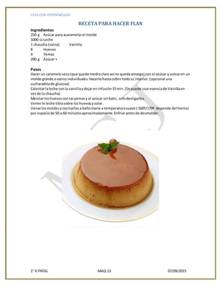 LISTA CON HIPERVINCULOS
1° K PROG. MAQ.13 07/09/2015
RECETA PARA HACER FLAN
Ingredientes
250 g Azúcar para acaramelarel molde
1000 ccLeche
1 chaucha (vaina) Vainilla
8 Huevos
4 Yemas
200 g Azúcar +
Pasos
Hacer un carameloseco(que quede medioclaroasíno quedaamargo) con el azúcar y volcaren un
molde grande ovariosindividuales.Hacerlohastacubrirtodosu interior.(opcional una
cucharaditade glucosa)
Calentarlaleche conla vainillaydejareninfusión15min.(Se puede usaresenciade Vainillaen
vezde la chaucha)
Mezclar loshuevosconlasyemasy el azúcar sinbatir, solodesligarlos.
Verterle leche tibiasobre loshuevosycolar.
Llenarlosmoldesycocinarlosa bañomaría a temperaturasuave ( 160º/170º depende del horno)
por espaciode 50 a 60 minutosaproximadamente.Enfriarantesde desmoldar.
 