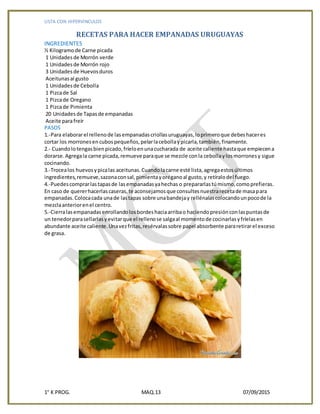LISTA CON HIPERVINCULOS
1° K PROG. MAQ.13 07/09/2015
RECETAS PARA HACER EMPANADAS URUGUAYAS
INGREDIENTES
½ Kilogramode Carne picada
1 Unidadesde Morrón verde
1 Unidadesde Morrón rojo
3 Unidadesde Huevosduros
Aceitunasal gusto
1 Unidadesde Cebolla
1 Pizcade Sal
1 Pizcade Oregano
1 Pizcade Pimienta
20 Unidadesde Tapasde empanadas
Aceite parafreír
PASOS
1.-Para elaborarel rellenode lasempanadascriollasuruguayas,loprimeroque debeshaceres
cortar los morronesencubospequeños,pelarlacebollaypicarla,también,finamente.
2.- Cuandolotengasbienpicado,fríeloenunacucharada de aceite caliente hastaque empiecena
dorarse.Agregala carne picada,remueve paraque se mezcle conla cebollaylosmorronesy sigue
cocinando.
3.-Trocealos huevosypicalas aceitunas.Cuandolacarne esté lista,agregaestosúltimos
ingredientes,remueve,sazonaconsal,pimientayoréganoal gusto,y retíralodel fuego.
4.-Puedescomprarlastapasde lasempanadasyahechas o prepararlastúmismo,comoprefieras.
En caso de quererhacerlascaseras,te aconsejamosque consultesnuestrarecetade masapara
empanadas.Colocacada unade lastapas sobre unabandejay rellénalascolocandounpocode la
mezclaanteriorenel centro.
5.-Cierralasempanadasenrollandolosbordeshaciaarribao haciendopresiónconlaspuntasde
un tenedorparasellarlasyevitarque el rellenose salgaal momentode cocinarlasyfríelasen
abundante aceite caliente.Unavezfritas,resérvalassobre papel absorbente pararetirarel exceso
de grasa.
 