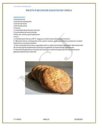 LISTA CON HIPERVINCULOS
1° K PROG. MAQ.13 07/09/2015
RECETA PARA HACER GALLETAS DE CANELA
INGREDIENTES
½ kilode harina
¼ de kilode mantequilla
¼ de litrode leche
¼ de kilode azúcar
4 huevos
1 cucharaditade polvopara hornear
2 cucharaditasde canelamolida
Azúcar con canela,paraespolvorear
PASOS
1.-Precalientael hornoa170 °C. Engrasa y enharinadoscharolaspara hornear.
2.-Mezclala harina,mantequilla,leche,azúcar,huevos,polvoparahornearycanelaen untazón
hasta tenerunamasa uniforme.
3.-Poncucharadas de la masa,separadasentre sí, sobre lascharolasengrasadas.Horneadurante
20 minutosaproximadamenteo hastaque las galletasse hayandoradoligeramente.
4.-Revuelcalasgalletasenel azúcarconcanelaen cuantolas saquesdel horno,mientraslas
galletastodavíaesténcalientes.
 