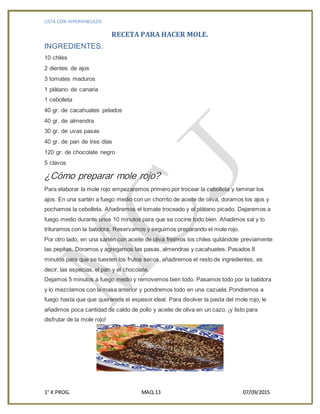 LISTA CON HIPERVINCULOS
1° K PROG. MAQ.13 07/09/2015
RECETA PARA HACER MOLE.
INGREDIENTES.
10 chiles
2 dientes de ajos
3 tomates maduros
1 plátano de canaria
1 cebolleta
40 gr. de cacahuates pelados
40 gr. de almendra
30 gr. de uvas pasas
40 gr. de pan de tres días
120 gr. de chocolate negro
5 clavos
¿Cómo preparar mole rojo?
Para elaborar la mole rojo empezaremos primero por trocear la cebolleta y laminar los
ajos. En una sartén a fuego medio con un chorrito de aceite de oliva, doramos los ajos y
pochamos la cebolleta. Añadiremos el tomate troceado y el plátano picado. Dejaremos a
fuego medio durante unos 10 minutos para que se cocine todo bien. Añadimos sal y lo
trituramos con la batidora. Reservamos y seguimos preparando el mole rojo.
Por otro lado, en una sartén con aceite de oliva freímos los chiles quitándole previamente
las pepitas. Doramos y agregamos las pasas, almendras y cacahuetes. Pasados 8
minutos para que se tuesten los frutos secos, añadiremos el resto de ingredientes, es
decir, las especias, el pan y el chocolate.
Dejamos 5 minutos a fuego medio y removemos bien todo. Pasamos todo por la batidora
y lo mezclamos con la masa anterior y pondremos todo en una cazuela. Pondremos a
fuego hasta que que queramos el espesor ideal. Para disolver la pasta del mole rojo, le
añadimos poca cantidad de caldo de pollo y aceite de oliva en un cazo. ¡y listo para
disfrutar de la mole rojo!
 