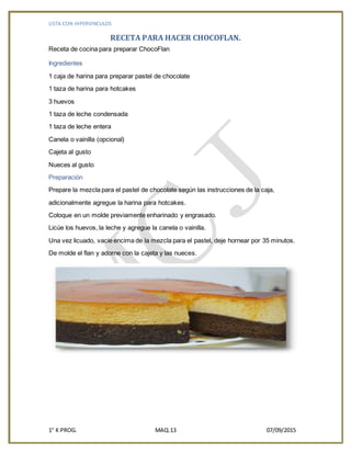 LISTA CON HIPERVINCULOS
1° K PROG. MAQ.13 07/09/2015
RECETA PARA HACER CHOCOFLAN.
Receta de cocina para preparar ChocoFlan
Ingredientes
1 caja de harina para preparar pastel de chocolate
1 taza de harina para hotcakes
3 huevos
1 taza de leche condensada
1 taza de leche entera
Canela o vainilla (opcional)
Cajeta al gusto
Nueces al gusto
Preparación
Prepare la mezcla para el pastel de chocolate según las instrucciones de la caja,
adicionalmente agregue la harina para hotcakes.
Coloque en un molde previamente enharinado y engrasado.
Licúe los huevos, la leche y agregue la canela o vainilla.
Una vez licuado, vacie encima de la mezcla para el pastel, deje hornear por 35 minutos.
De molde el flan y adorne con la cajeta y las nueces.
 
