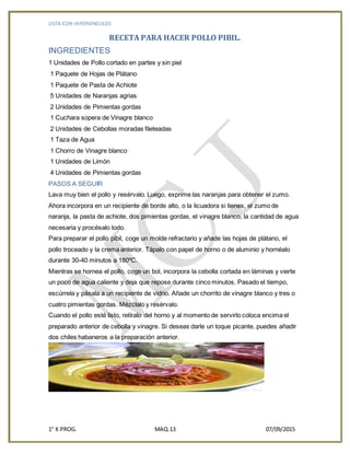 LISTA CON HIPERVINCULOS
1° K PROG. MAQ.13 07/09/2015
RECETA PARA HACER POLLO PIBIL.
INGREDIENTES
1 Unidades de Pollo cortado en partes y sin piel
1 Paquete de Hojas de Plátano
1 Paquete de Pasta de Achiote
5 Unidades de Naranjas agrias
2 Unidades de Pimientas gordas
1 Cuchara sopera de Vinagre blanco
2 Unidades de Cebollas moradas fileteadas
1 Taza de Agua
1 Chorro de Vinagre blanco
1 Unidades de Limón
4 Unidades de Pimientas gordas
PASOS A SEGUIR
Lava muy bien el pollo y resérvalo. Luego, exprime las naranjas para obtener el zumo.
Ahora incorpora en un recipiente de borde alto, o la licuadora si tienes, el zumo de
naranja, la pasta de achiote, dos pimientas gordas, el vinagre blanco, la cantidad de agua
necesaria y procésalo todo.
Para preparar el pollo pibil, coge un molde refractario y añade las hojas de plátano, el
pollo troceado y la crema anterior. Tápalo con papel de horno o de aluminio y hornéalo
durante 30-40 minutos a 180ºC.
Mientras se hornea el pollo, coge un bol, incorpora la cebolla cortada en láminas y vierte
un poco de agua caliente y deja que repose durante cinco minutos. Pasado el tiempo,
escúrrela y pásala a un recipiente de vidrio. Añade un chorrito de vinagre blanco y tres o
cuatro pimientas gordas. Mézclalo y resérvalo.
Cuando el pollo esté listo, retíralo del horno y al momento de servirlo coloca encima el
preparado anterior de cebolla y vinagre. Si deseas darle un toque picante, puedes añadir
dos chiles habaneros a la preparación anterior.
 