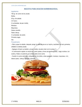 LISTA CON HIPERVINCULOS
1° K PROG. MAQ.13 07/09/2015
RECETA PARA HACER HAMBURGUESA.
Ingredientes
700 gr. de carne de res picada.
Bollos.
50 gr. de cebolla.
Un huevo.
2 cucharadas de pan molido.
Mostaza.
Mayonesa.
Queso amarillo.
Salsa cátsup.
4 cucharadas de aceite.
Pimienta negra.
Sal.
Procedimiento
- Pele y pique la cebolla, después ponga la carne de res en un tazón y sazónela con sal y pimienta,
añádale la cebolla picada.
- Agregue el huevo ya batido y el pan molido, revuelva bien con la carne.
- A continuación reparta la mezcla en cuatro partes y forme las hamburguesas, luego rocíelas con
aceite y fríalas a la plancha por ambos lados de la carne.
- Cuando la carne esté lista, colóquelas en los bollos, antes agregarle mostaza, mayonesa, si lo
desea queso, cátsup, lechuga y jitomate
 