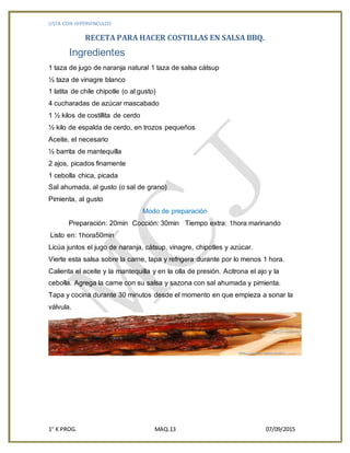 LISTA CON HIPERVINCULOS
1° K PROG. MAQ.13 07/09/2015
RECETA PARA HACER COSTILLAS EN SALSA BBQ.
Ingredientes
1 taza de jugo de naranja natural 1 taza de salsa cátsup
½ taza de vinagre blanco
1 latita de chile chipotle (o al gusto)
4 cucharadas de azúcar mascabado
1 ½ kilos de costillita de cerdo
½ kilo de espalda de cerdo, en trozos pequeños
Aceite, el necesario
½ barrita de mantequilla
2 ajos, picados finamente
1 cebolla chica, picada
Sal ahumada, al gusto (o sal de grano)
Pimienta, al gusto
Modo de preparación
Preparación: 20min Cocción: 30min Tiempo extra: 1hora marinando
Listo en: 1hora50min
Licúa juntos el jugo de naranja, cátsup, vinagre, chipotles y azúcar.
Vierte esta salsa sobre la carne, tapa y refrigera durante por lo menos 1 hora.
Calienta el aceite y la mantequilla y en la olla de presión. Acitrona el ajo y la
cebolla. Agrega la carne con su salsa y sazona con sal ahumada y pimienta.
Tapa y cocina durante 30 minutos desde el momento en que empieza a sonar la
válvula.
 