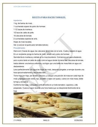 LISTA CON HIPERVINCULOS
1° K PROG. MAQ.13 07/09/2015
RECETA PARA HACER TAMALES.
Ingredientes:
1 kg. de harina de maíz.
1 cucharada sopera de polvo de hornear.
1 1/2 tazas de manteca.
1/2 taza de caldo de pollo.
10 cáscaras de tomate.
2 cucharadas soperas de anís.
Hojas de maíz lavadas.
Sal. (o azúcar al gusto para tamales dulces).
Procedimiento:
Hierva en 2 tazas de agua, las cáscaras de tomate con el anís. Cuele y separe el agua.
En un recipiente ponga la harina de maíz, añada sal y polvo de hornear.
Semiderrita la manteca y viértala en la mezcla anterior. Comience a amasar añadiendo
poco a poco tanto el caldo de pollo como el agua donde hirvieron las cáscaras de tomate,
hasta obtener una textura uniforme y se logre que una bolita de masa flote en agua sin
desbaratarse.
Lave perfectamente con agua las hojas de maíz, después póngalas a remojar durante una
hora aproximadamente y escúrralas bien.
Tome hoja por hoja, por el lado cóncavo, y coloque una porción de masa en cada hoja de
maíz y agregue mole verde, rojo, picadillo o rajas con queso, cubra con más masa, doble
la hoja y envuelva.
Conforme los haga, colóquelos verticalmente en un bote tamalero, vaporera u olla
preparada. Cueza a vapor durante una hora hasta que se desprenda fácilmente de la
hoja.
 
