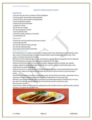LISTA CON HIPERVINCULOS
1° K PROG. MAQ.13 07/09/2015
RECETA PARA HACER TACOS
Ingredientes
1 kilode lomode cerdo,cortado enfiletesdelgados
3 chilesguajillo,desvenadosydespepitados
2 chilesanchos,desvenadosydespepitados
2 chileschipotleenadobo
2 dientesde ajomachacados
1 cebollaentrozos
1/4 de taza de vinagre
1/2 taza de jugode naranja
1 taza de piñapicada
1 jitomate asado,peladoysinsemillas
1 cucharada de sal
Para servir
Tortillasde maíz (de preferenciahechasamano)
4 rebanadasde piña
1/2 taza de cilantrolimpioypicado
1/2 taza de cebollapicada
Salsataquerade tomate (tomatillo)
Modo de preparación
Asa el jitomate enunsarténo comal chico a fuegomedio-alto,volteandoconstantemente,hasta
que su piel se hayaquemadoyempiece adesprenderse,aproximadamente 10minutos.Pela,
corta a lamitady desechalassemillas.
Mientras,hierve suficiente agua enunaollamedianayagrega loschilesguajilloyancho.Dejaque
hiervanhastaque se hayan suavizado,aproximadamente 5minutos.
Colocaloschileshervidosenel vasode lalicuadora.Agregaloschileschipotle,ajo,cebolla,
vinagre,jugode naranja, piñapicada,clavosde olor,comino,oréganoyjitomate asado.Licua
hasta tenerunasalsahomogénea.
Colocala carne enun tazónde vidrioobolsacon cierre yagrega la salsaasegurándote que cubrir
toda lacarne. Marina dentrodel refrigeradordurante porlomenos4horas o durante toda la
noche.
Precalientauncomal oel asador a fuegomedio-alto.Asalosfiletesmarinados,volteandounavez,
hasta que se hayan cocidocompletamente,aproximadamente 2minutosporlado.
Mientras,asa lasrebanadasde piña que se hayanquemadoligeramente,alrededorde 5minutos
por lado.Si lo deseas,puedesbarnizarlasconlasalsade lacarne mientrasse asan.
Picala carne y la piña.
Sirve lacarne sobre tortillascalientes,agregapiñaasada.Añade cilantroycebolla picada,salsade
tomate y unasgotas de jugo de limón.
 
