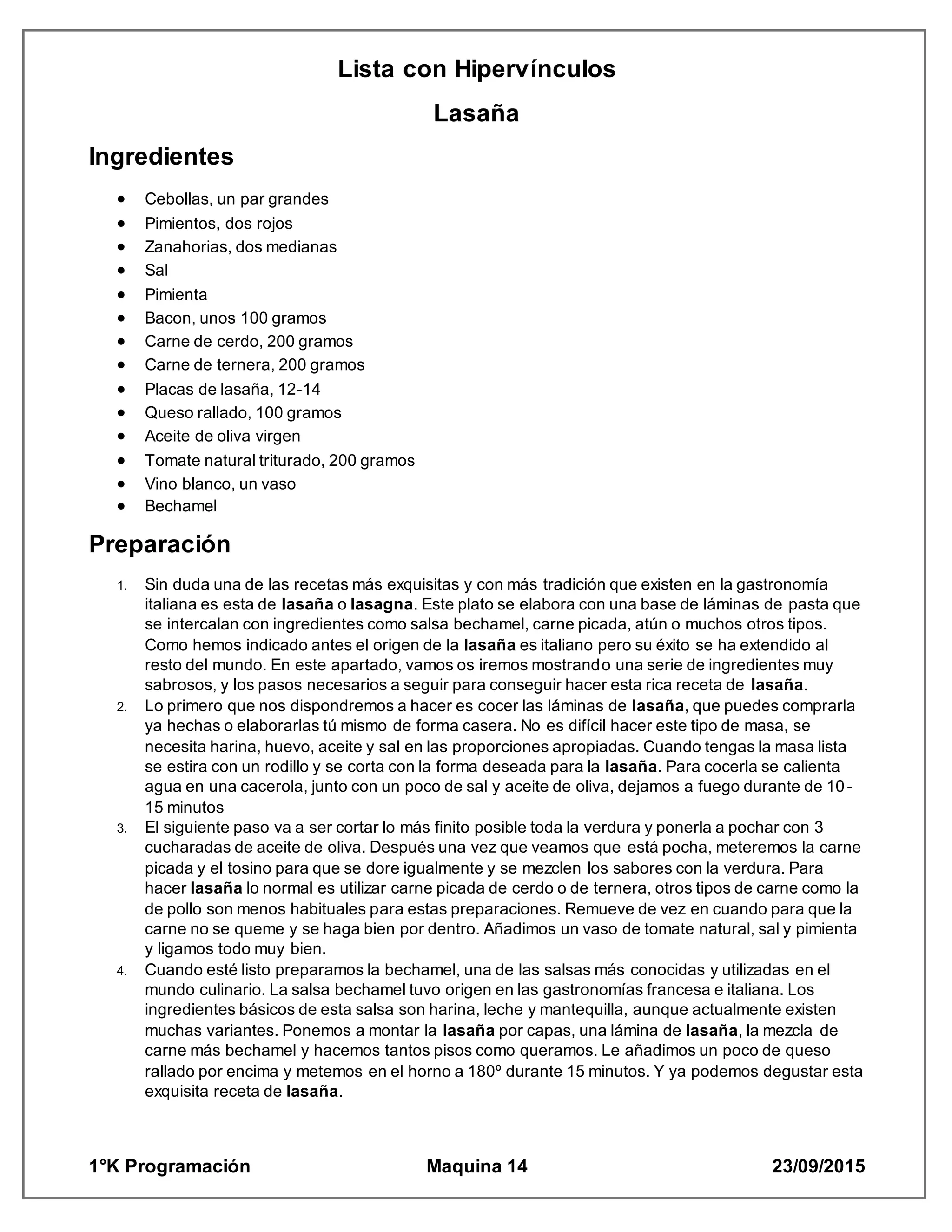 Lista con Hipervínculos
1°K Programación Maquina 14 23/09/2015
Lasaña
Ingredientes
 Cebollas, un par grandes
 Pimientos, dos rojos
 Zanahorias, dos medianas
 Sal
 Pimienta
 Bacon, unos 100 gramos
 Carne de cerdo, 200 gramos
 Carne de ternera, 200 gramos
 Placas de lasaña, 12-14
 Queso rallado, 100 gramos
 Aceite de oliva virgen
 Tomate natural triturado, 200 gramos
 Vino blanco, un vaso
 Bechamel
Preparación
1. Sin duda una de las recetas más exquisitas y con más tradición que existen en la gastronomía
italiana es esta de lasaña o lasagna. Este plato se elabora con una base de láminas de pasta que
se intercalan con ingredientes como salsa bechamel, carne picada, atún o muchos otros tipos.
Como hemos indicado antes el origen de la lasaña es italiano pero su éxito se ha extendido al
resto del mundo. En este apartado, vamos os iremos mostrando una serie de ingredientes muy
sabrosos, y los pasos necesarios a seguir para conseguir hacer esta rica receta de lasaña.
2. Lo primero que nos dispondremos a hacer es cocer las láminas de lasaña, que puedes comprarla
ya hechas o elaborarlas tú mismo de forma casera. No es difícil hacer este tipo de masa, se
necesita harina, huevo, aceite y sal en las proporciones apropiadas. Cuando tengas la masa lista
se estira con un rodillo y se corta con la forma deseada para la lasaña. Para cocerla se calienta
agua en una cacerola, junto con un poco de sal y aceite de oliva, dejamos a fuego durante de 10-
15 minutos
3. El siguiente paso va a ser cortar lo más finito posible toda la verdura y ponerla a pochar con 3
cucharadas de aceite de oliva. Después una vez que veamos que está pocha, meteremos la carne
picada y el tosino para que se dore igualmente y se mezclen los sabores con la verdura. Para
hacer lasaña lo normal es utilizar carne picada de cerdo o de ternera, otros tipos de carne como la
de pollo son menos habituales para estas preparaciones. Remueve de vez en cuando para que la
carne no se queme y se haga bien por dentro. Añadimos un vaso de tomate natural, sal y pimienta
y ligamos todo muy bien.
4. Cuando esté listo preparamos la bechamel, una de las salsas más conocidas y utilizadas en el
mundo culinario. La salsa bechamel tuvo origen en las gastronomías francesa e italiana. Los
ingredientes básicos de esta salsa son harina, leche y mantequilla, aunque actualmente existen
muchas variantes. Ponemos a montar la lasaña por capas, una lámina de lasaña, la mezcla de
carne más bechamel y hacemos tantos pisos como queramos. Le añadimos un poco de queso
rallado por encima y metemos en el horno a 180º durante 15 minutos. Y ya podemos degustar esta
exquisita receta de lasaña.
 